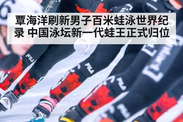 覃海洋刷新男子百米蛙泳世界纪录 中国泳坛新一代蛙王正式归位