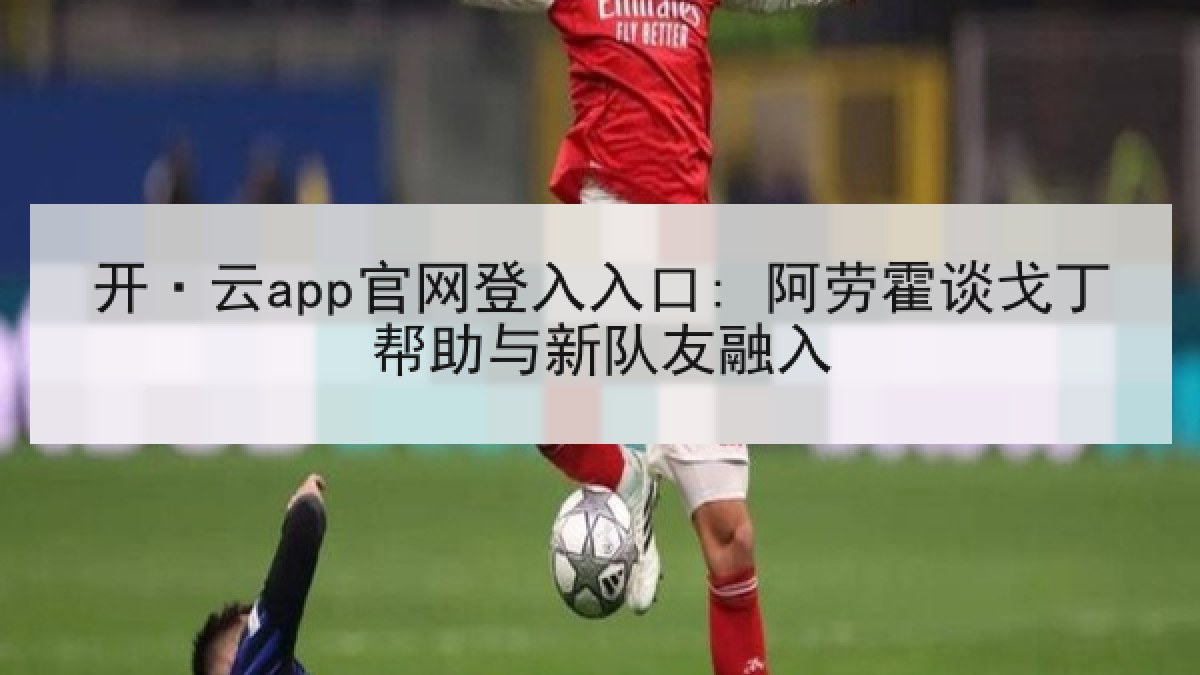开·云app官网登入入口: 阿劳霍谈戈丁帮助与新队友融入